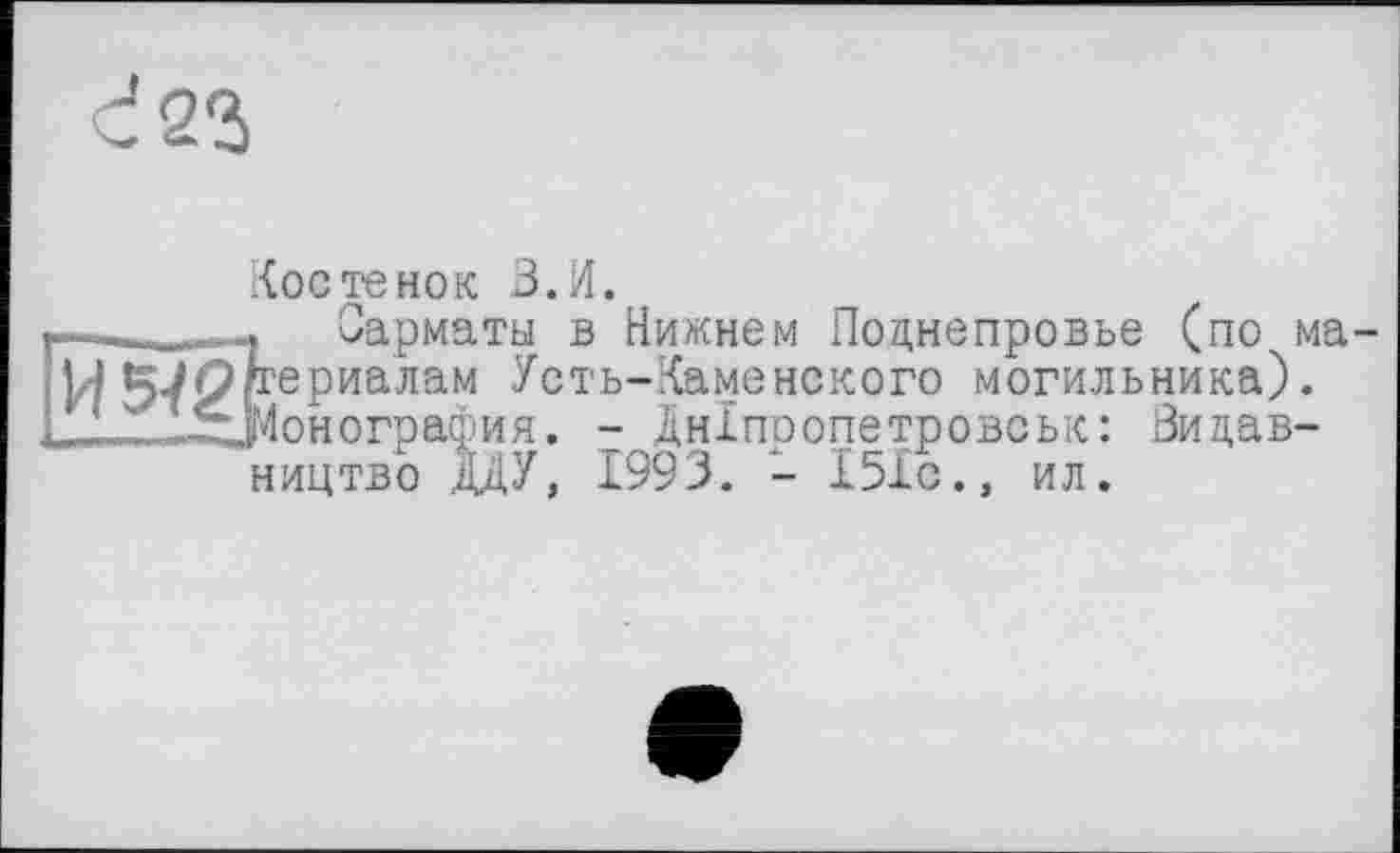 ﻿с! 23
Костенок В.И.
Сарматы в Нижнем Поднепровье (по ма-Лррериалам Усть-Каменекого могильника). .-■^Монография. - Дніпропетровськ: Видавництво ДДУ, 1993. - 151с., ил.